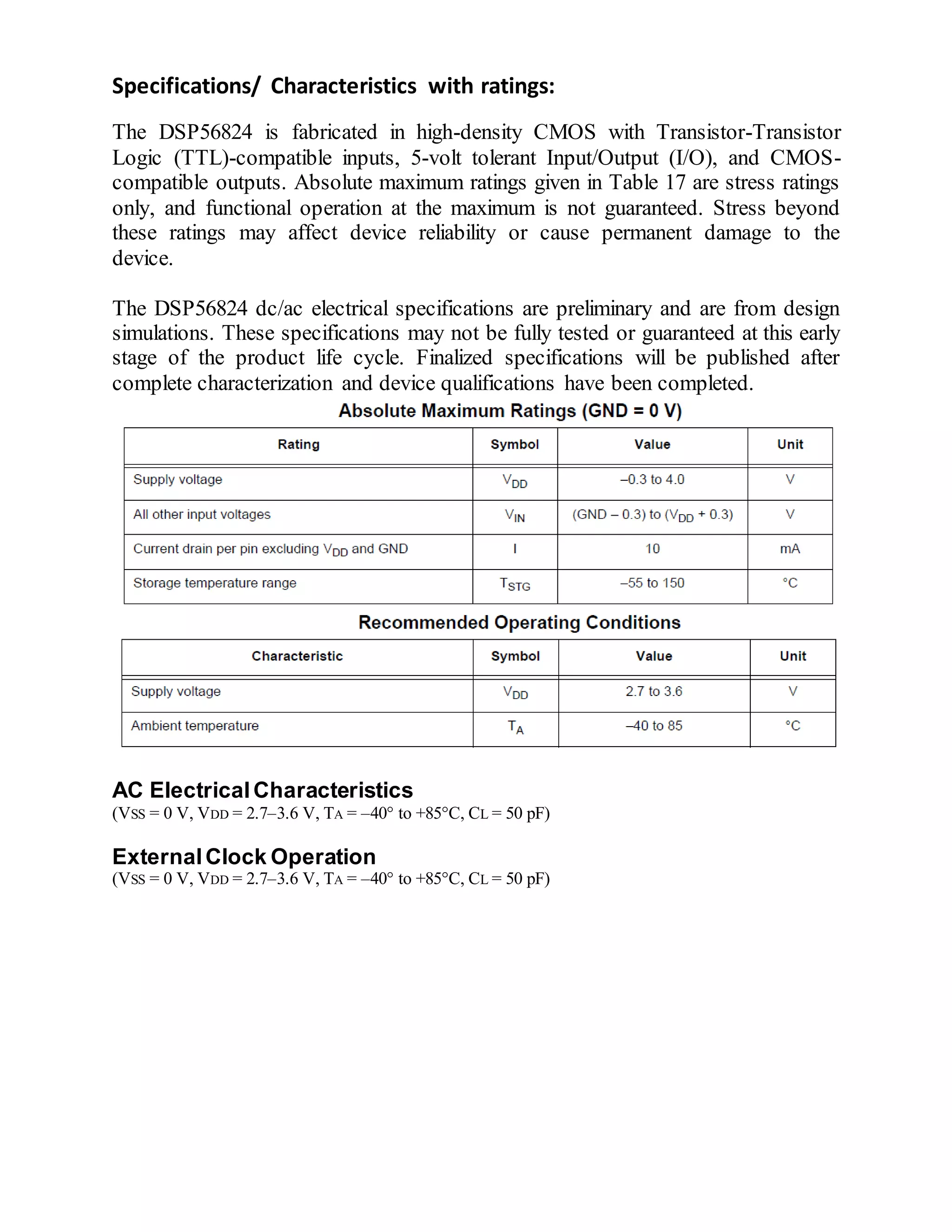 Specifications/ Characteristics with ratings:
The DSP56824 is fabricated in high-density CMOS with Transistor-Transistor
Logic (TTL)-compatible inputs, 5-volt tolerant Input/Output (I/O), and CMOS-
compatible outputs. Absolute maximum ratings given in Table 17 are stress ratings
only, and functional operation at the maximum is not guaranteed. Stress beyond
these ratings may affect device reliability or cause permanent damage to the
device.
The DSP56824 dc/ac electrical specifications are preliminary and are from design
simulations. These specifications may not be fully tested or guaranteed at this early
stage of the product life cycle. Finalized specifications will be published after
complete characterization and device qualifications have been completed.
AC ElectricalCharacteristics
(VSS = 0 V, VDD = 2.7–3.6 V, TA = –40to +85C, CL = 50 pF)
ExternalClock Operation
(VSS = 0 V, VDD = 2.7–3.6 V, TA = –40to +85C, CL = 50 pF)
 