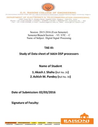 Session: 2015-2016 (Even Semester)
Semester/Branch/Section: –VI / ETC – C
Name of Subject: Digital Signal Processing
TAE-III:
Study of Data sheet of 56824 DSP processors
Name of Student
1.Akash J. Shahu (Roll No. 26)
2.Ashish M. Pandey (Roll No. 30)
Date of Submission: 02/03/2016
Signature of Faculty:
 
