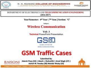 GSM Traffic Cases
DEPARTMENT OF ELECTRONICS AND TELECOMMUNICATION ENGINEERING
(2016-2017)
TAE- 3
Technical PowerPoint Presentation
Subject:
Wireless Communication
Year/Semester: 4td Year | 7th Sem | Section: ‘C’
Submitted By:
Adarsh Pisey (24) | Akash J. Shahu(26) | Amol Wagh (27) |
Ashish M. Pandey (30) Mandar Muley (33)
 