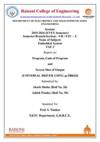 Raisoni College of Engineering
An Autonomous Institution under UGC Act 1965 |Accredited by NBA & NAAC ‘A’ Grade
DEPARTMENT OF ELECTRONICS AND TELECOMMUNICATION
ENGINEERING
Session:
2015-2016 (EVEN Semester)
Semester/Branch/Section: –VII / ETC – C
Name of Subject:
Embedded System
TAE 3
Report on:
Program, Code of Program
and
Screen Shot of Output
(UNIVERSAL DRIVER USING µc P89c51)
Submitted by:
Akash Shahu (Roll No. 26)
Ashish Pandey (Roll No. 30)
Sumitted To:
Prof. S. Nimkar
E&TC Department, G.H.R.C.E.
 