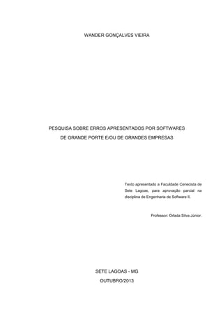 WANDER GONÇALVES VIEIRA

PESQUISA SOBRE ERROS APRESENTADOS POR SOFTWARES
DE GRANDE PORTE E/OU DE GRANDES EMPRESAS

Texto apresentado a Faculdade Cenecista de
Sete Lagoas, para aprovação parcial na
disciplina de Engenharia de Software II.

Professor: Orlada Silva Júnior.

SETE LAGOAS - MG
OUTUBRO/2013

 