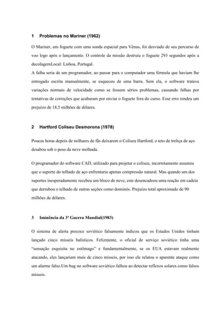 1

Problemas no Mariner (1962)

O Mariner, um foguete com uma sonda espacial para Vênus, foi desviado de seu percurso de
voo logo após o lançamento. O controle da missão destruiu o foguete 293 segundos após a
decolagemLocal: Lisboa, Portugal.
A falha seria de um programador, ao passar para o computador uma fórmula que haviam lhe
entregado escrita manualmente, se esqueceu de uma barra. Sem ela, o software tratava
variações normais de velocidade como se fossem sérios problemas, causando falhas por
tentativas de correções que acabaram por enviar o foguete fora do curso. Esse erro rendeu um
prejuízo de 18,5 milhões de dólares.

2

Hartford Coliseu Desmorona (1978)

Poucas horas depois de milhares de fãs deixarem o Coliseu Hartford, o teto de treliça de aço
desabou sob o peso da neve molhada.
O programador do software CAD, utilizado para projetar o coliseu, incorretamente assumiu
que o suporte do telhado de aço enfrentaria apenas compressão natural. Mas quando um dos
suportes inesperadamente recebeu um bloco de neve, este desencadeou uma reação em cadeia
que derrubou o telhado de outras seções como dominós. Prejuízo total aproximado de 90
milhões de dólares.

3

Iminência da 3ª Guerra Mundial(1983)

O sistema de alerta precoce soviético falsamente indicou que os Estados Unidos tinham
lançado cinco mísseis balísticos. Felizmente, o oficial de serviço soviético tinha uma
“sensação esquisita no estômago” e fundamentalmente, se os EUA estavam realmente
atacando, eles lançariam mais de cinco mísseis, por isso ele relatou o aparente ataque como
um alarme falso.Um bug no software soviético falhou ao detectar reflexos solares como falsos
mísseis.

 