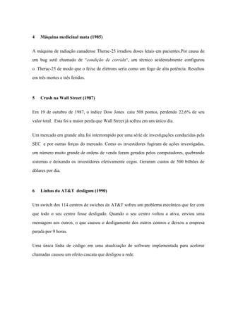 4

Máquina medicinal mata (1985)

A máquina de radiação canadense Therac-25 irradiou doses letais em pacientes.Por causa de
um bug sutil chamado de “condição de corrida“, um técnico acidentalmente configurou
o Therac-25 de modo que o feixe de elétrons seria como um fogo de alta potência. Resultou
em três mortes e três feridos.

5

Crash na Wall Street (1987)

Em 19 de outubro de 1987, o índice Dow Jones caiu 508 pontos, perdendo 22,6% de seu
valor total. Esta foi a maior perda que Wall Street já sofreu em um único dia.
Um mercado em grande alta foi interrompido por uma série de investigações conduzidas pela
SEC e por outras forças do mercado. Como os investidores fugiram de ações investigadas,
um número muito grande de ordens de venda foram gerados pelos computadores, quebrando
sistemas e deixando os investidores efetivamente cegos. Geraram custos de 500 bilhões de
dólares por dia.

6

Linhas da AT&T desligam (1990)

Um switch dos 114 centros de swiches da AT&T sofreu um problema mecânico que fez com
que todo o seu centro fosse desligado. Quando o seu centro voltou a ativa, enviou uma
mensagem aos outros, o que causou o desligamento dos outros centros e deixou a empresa
parada por 9 horas.
Uma única linha de código em uma atualização de software implementada para acelerar
chamadas causou um efeito cascata que desligou a rede.

 