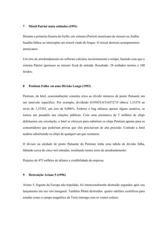 7

Míssil Patriot mata soldados (1991)

Durante a primeira Guerra do Golfo, um sistema (Patriot) americano de mísseis na Arábia
Saudita falhou ao interceptar um míssel vindo do Iraque. O míssel destruiu acampamentos
americanos.
Um erro de arredondamento no software calculou incorretamente o tempo, fazendo com que o
sistema Patriot ignorasse os mísseis Scud de entrada. Resultado: 28 soldados mortos e 100
feridos.

8

Pentium Falha em uma Divisão Longa (1993)

Pentium, da Intel, ocasionalmente cometeu erros ao dividir números de ponto flutuante em
um intervalo específico. Por exemplo, dividindo 4195835.0/3145727.0 obteve 1,33374 ao
invés de 1,33382, um erro de 0,006%. Embora o bug afetasse apenas alguns usuários, se
tornou um pesadelo nas relações públicas. Com uma estimativa de 5 milhões de chips
defeituosos em circulação, a Intel se ofereceu para substituir os chips Pentium apenas para os
consumidores que poderiam provar que eles precisavam de alta precisão. Contudo a Intel
acabou substituindo os chips de qualquer um que reclamou.
O divisor na unidade de ponto flutuante do Pentium tinha uma tabela de divisão falha,
faltando cerca de cinco mil entradas, resultando nestes erros de arredondamento.
Prejuízo de 475 milhões de dólares e credibilidade da empresa.

9

Destruição Ariane 5 (1996)

Ariane 5, foguete da Europa não-tripulado, foi intencionalmente destruído segundos após seu
lançamento em seu vôo inaugural. Também f0ram destruídos quatro satélites científicos para
estudar como o campo magnético da Terra interage com os ventos solares.

 