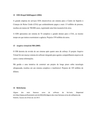 12 EDS DropsChildSupport (2004)
A grande empresa de serviços EDA desenvolveu um sistema para o Centro de Suporte à
Crianças do Reino Unido (CSA) que acidentalmente pagou a mais 1.9 milhões de pessoas,
recebeu em menos de 700.000 casos, registrando uma lista incansável de erros.
A EDS apresentou um sistema de TI complexo e grande demais para o CSA, ao mesmo
tempo em que tentava reestruturar a agência. Prejuízo 539 milhões de euros.

13 Arquivo virtual do FBI (2005)
O FBI desistiu da revisão de um sistema após quatro anos de esforço. O projeto Arquivo
Virtual foi um maciço sistema de software integrado para agentes compartilharem arquivos de
casos e outras informações.
Má gestão e uma tentativa de construir um projeto de longo prazo sobre tecnologia
ultrapassada, resultou em um sistema complexo e inutilizável. Prejuízo de 105 milhões de
dólares.

14 Referências
Alguns

dos

mais

famosos

erros

de

software

da

his´toria.

Disponível

em:http://www.profissionaisti.com.br/2012/01/alguns-dos-mais-famosos-erros-de-softwares-dahistoria. Acesso em 20 de out. de 2013.

 