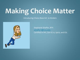 Making Choice Matter 
Introducing Choice- Base Art to Kinders 
Stephanie Shaffer, BFA 
sshaffer1@twu.edu 
Certified in Art, Gen EC-6, SpEd, and ESL 
 