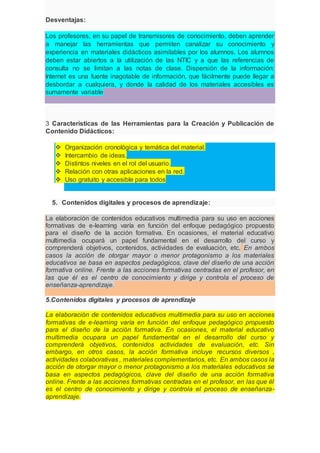 Desventajas:
Los profesores, en su papel de transmisores de conocimiento, deben aprender
a manejar las herramientas que permiten canalizar su conocimiento y
experiencia en materiales didácticos asimilables por los alumnos. Los alumnos
deben estar abiertos a la utilización de las NTIC y a que las referencias de
consulta no se limitan a las notas de clase. Dispersión de la información:
Internet es una fuente inagotable de información, que fácilmente puede llegar a
desbordar a cualquiera, y donde la calidad de los materiales accesibles es
sumamente variable
3 Características de las Herramientas para la Creación y Publicación de
Contenido Didácticos:
 Organización cronológica y temática del material.
 Intercambio de ideas.
 Distintos niveles en el rol del usuario.
 Relación con otras aplicaciones en la red.
 Uso gratuito y accesible para todos
5. Contenidos digitales y procesos de aprendizaje:
La elaboración de contenidos educativos multimedia para su uso en acciones
formativas de e-learning varía en función del enfoque pedagógico propuesto
para el diseño de la acción formativa. En ocasiones, el material educativo
multimedia ocupará un papel fundamental en el desarrollo del curso y
comprenderá objetivos, contenidos, actividades de evaluación, etc. En ambos
casos la acción de otorgar mayor o menor protagonismo a los materiales
educativos se basa en aspectos pedagógicos, clave del diseño de una acción
formativa online. Frente a las acciones formativas centradas en el profesor, en
las que él es el centro de conocimiento y dirige y controla el proceso de
enseñanza-aprendizaje.
5.Contenidos digitales y procesos de aprendizaje
La elaboración de contenidos educativos multimedia para su uso en acciones
formativas de e-leaming varía en función del enfoque pedagógico propuesto
para el diseño de la acción formativa. En ocasiones, el material educativo
multimedia ocupara un papel fundamental en el desarrollo del curso y
comprenderá objetivos, contenidos actividades de evaluación, etc. Sin
embargo, en otros casos, la acción formativa incluye recursos diversos ,
actividades colaborativas , materiales complementarios, etc. En ambos casos la
acción de otorgar mayor o menor protagonismo a los materiales educativos se
basa en aspectos pedagógicos, clave del diseño de una acción formativa
online. Frente a las acciones formativas centradas en el profesor, en las que él
es el centro de conocimiento y dirige y controla el proceso de enseñanza-
aprendizaje.
 