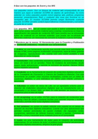 6-Que son los paquetes de Scorm y los IMS
Los paquetes scorm: Son un bloque de material web empaquetado de una
manera que sigue el estándar SCORM de objetos de aprendizaje. Su icono
estándar es: estos paquetes pueden incluir páginas web, graficas, programas
javascript, presentaciones flash y cualquier otra cosa que funcione en un
navegador web. El modulo SCORM permite cargar fácilmente cualquier
paquete SCORM (shrable content object reference model)estándar y convertirlo
en parte de un curso.
Los qaquetes IMS: son un cuerpo que ayuda a definir estándares técnicos
para varias cosas, incluyendo material para e-learnig ( enseñanza en línea ) la
especificación del paquete de contenido IMS hace posible que se almacenen
bultos de material en un formato estándar, que puede ser re-utilizado en
diferentes sistemas, sin necesidad de convertir el material a nuevos formatos.
7-Menciona por lo menos 10 Herramientas para la Creación y Publicación
de Contenido Didácticos, resaltando sus características.
1- Ardora: es una herramienta sencilla que permite crear tanto actividades en
formato HTML como paginas multimedia: crucigramas, sopa de letras, galerías
de imágenes, reproductores, etc. cuenta con una visión portable y está
disponible en varias lenguas.
2- Constructor: crea contenidos educativos digitales y funciona en Windows y
Linux, en local o en un servidor. Tiene 52 modelos de actividades, desde
juegos hasta aplicaciones y permite la inclusión de applets. Genera ODEs(
objetos digitales educativos)
3- Cuademia: es la herramienta de creación de contenidos digitales educativos
de la Consejería de Educación y Ciencia de Castilla-La Mancha. Con esta
herramienta se pueden crear recursos reutilizables, cuenta con un editor de
cuadernos digitales, y una biblioteca de ODEs para infantil, primaria y
secundaria.
4- EdiLimes: el editor de libros de LIM, es un agradable entorno para la
creación de materiales educativos digitales que se complementa con un
visualizador y un fichero XML, el libro. En este también se destacan varios
programas para el área de ingles.
5- EX eLearning: es el editor XHTML para la creación de contenidos para
elearning. Fácil de utilizar y bastante flexible para exportar, importar y reutilizar
contenidos, permite crear curso digitales completos.
6- Hot potatoes: es quizás la patata caliente más popular en el campo de
creación de recursos digitales educativos. Cuenta con seis aplicaciones que
permiten realizar actividades de opción múltiple. De repuestas cortas,
crucigramas, ejercicios de rellenar huecos, ordenar y asociar. Funciona en
Windows y Linux y necesitas tener instalado javas en el computador.
7- Lams: es una herramienta de autor para la creación de actividades
colaborativas. En un entorno de autor, el profesor puede diseñar secuencias de
contenidos digitales educativos, dirigidos al gran grupo.
 