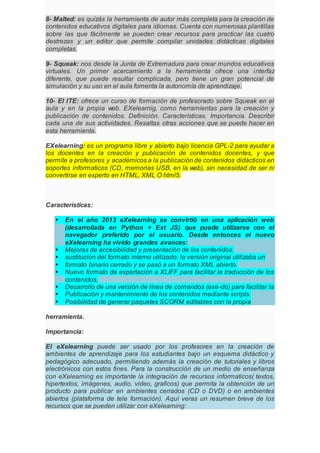 8- Malted: es quizás la herramienta de autor más completa para la creación de
contenidos educativos digitales para idiomas. Cuenta con numerosas plantillas
sobre las que fácilmente se pueden crear recursos para practicar las cuatro
destrezas y un editor que permite compilar unidades didácticas digitales
completas.
9- Squeak: nos desde la Junta de Extremadura para crear mundos educativos
virtuales. Un primer acercamiento a la herramienta ofrece una interfaz
diferente, que puede resultar complicada, pero tiene un gran potencial de
simulación y su uso en el aula fomenta la autonomía de aprendizaje.
10- El ITE: ofrece un curso de formación de profesorado sobre Squeak en el
aula y en la propia web. EXelearnig, como herramientas para la creación y
publicación de contenidos. Definición. Características. Importancia. Describir
cada una de sus actividades. Resaltas otras acciones que se puede hacer en
esta herramienta.
EXelearning: es un programa libre y abierto bajo licencia GPL-2 para ayudar a
los docentes en la creación y publicación de contenidos docentes, y que
permite a profesores y académicos a la publicación de contenidos didácticos en
soportes informaticos (CD, memorias USB, en la web), sin necesidad de ser ni
convertirse en experto en HTML, XML O html5.
Características:
 En el año 2013 eXelearning se convirtió en una aplicación web
(desarrollada en Python + Ext JS) que puede utilizarse con el
navegador preferido por el usuario. Desde entonces el nuevo
eXelearning ha vivido grandes avances:
 Mejoras de accesibilidad y presentación de los contenidos.
 sustitución del formato interno utilizado: la versión original utilizaba un
 formato binario cerrado y se pasó a un formato XML abierto.
 Nuevo formato de exportación a XLIFF para facilitar la traducción de los
contenidos.
 Desarrollo de una versión de línea de comandos (exe-do) para facilitar la
 Publicación y mantenimiento de los contenidos mediante scripts.
 Posibilidad de generar paquetes SCORM editables con la propia
herramienta.
Importancia:
El eXelearning puede ser usado por los profesores en la creación de
ambientes de aprendizaje para los estudiantes bajo un esquema didáctico y
pedagógico adecuado, permitiendo además la creación de tutoriales y libros
electrónicos con estos fines. Para la construcción de un medio de enseñanza
con eXelearning es importante la integración de recursos informaticos( textos,
hipertextos, imágenes, audio, video, graficos) que permita la obtención de un
producto para publicar en ambientes cerrados (CD o DVD) o en ambientes
abiertos (plataforma de tele formación). Aquí veras un resumen breve de los
recursos que se pueden utilizar con eXelearning:
 