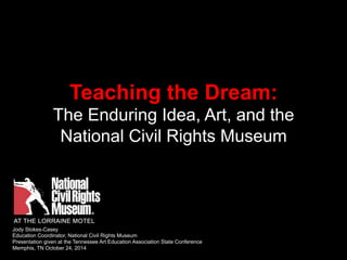 Teaching the Dream: 
The Enduring Idea, Art, and the 
National Civil Rights Museum 
Jody Stokes-Casey 
Education Coordinator, National Civil Rights Museum 
Presentation given at the Tennessee Art Education Association State Conference 
Memphis, TN October 24, 2014 
 