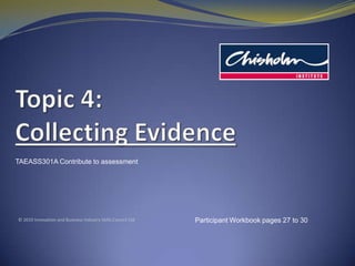 Topic4: Collecting Evidence TAEASS301A Contribute to assessment © 2010 Innovation and Business Industry Skills Council Ltd Participant Workbook pages 27 to 30 