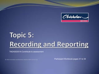 Topic 5: Recording and Reporting TAEASS301A Contribute to assessment © 2010 Innovation and Business Industry Skills Council Ltd Participant Workbook pages 31 to 34 