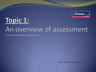 Topic 1: An overview of assessment TAEASS401A Plan assessment activities and processes IBSA  Participant Workbook pages: 9 to 22 