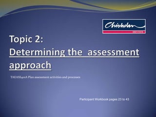 Topic 2: Determining the  assessment approach TAEASS401A Plan assessment activities and processes Participant Workbook pages 23 to 43 