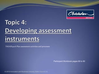 Topic 4: Developing assessment instruments TAEASS401A Plan assessment activities and processes © 2010 Innovation and Business Industry Skills Council Ltd Participant Workbook pages 69 to 80 