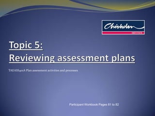 Topic5: Reviewing assessment plans TAEASS401A Plan assessment activities and processes Participant Workbook Pages 81 to 82 