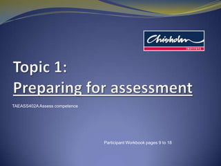 Topic1: Preparing for assessment TAEASS402A Assess competence Participant Workbook pages 9 to 18 