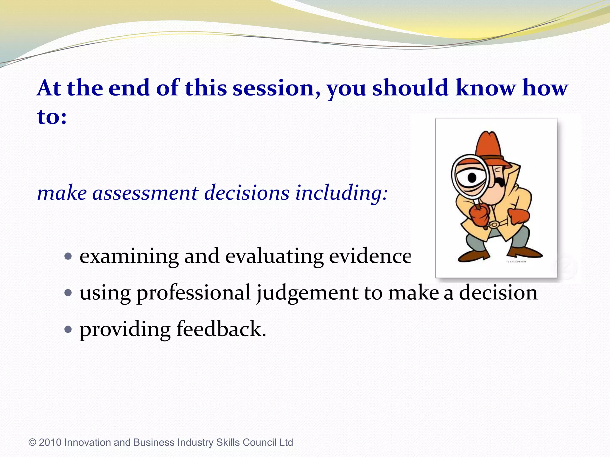At the end of this session, you should know how to:make assessment decisions including:examining and evaluating evidenceusing professional judgement to make a decisionproviding feedback.© 2010 Innovation and Business Industry Skills Council Ltd