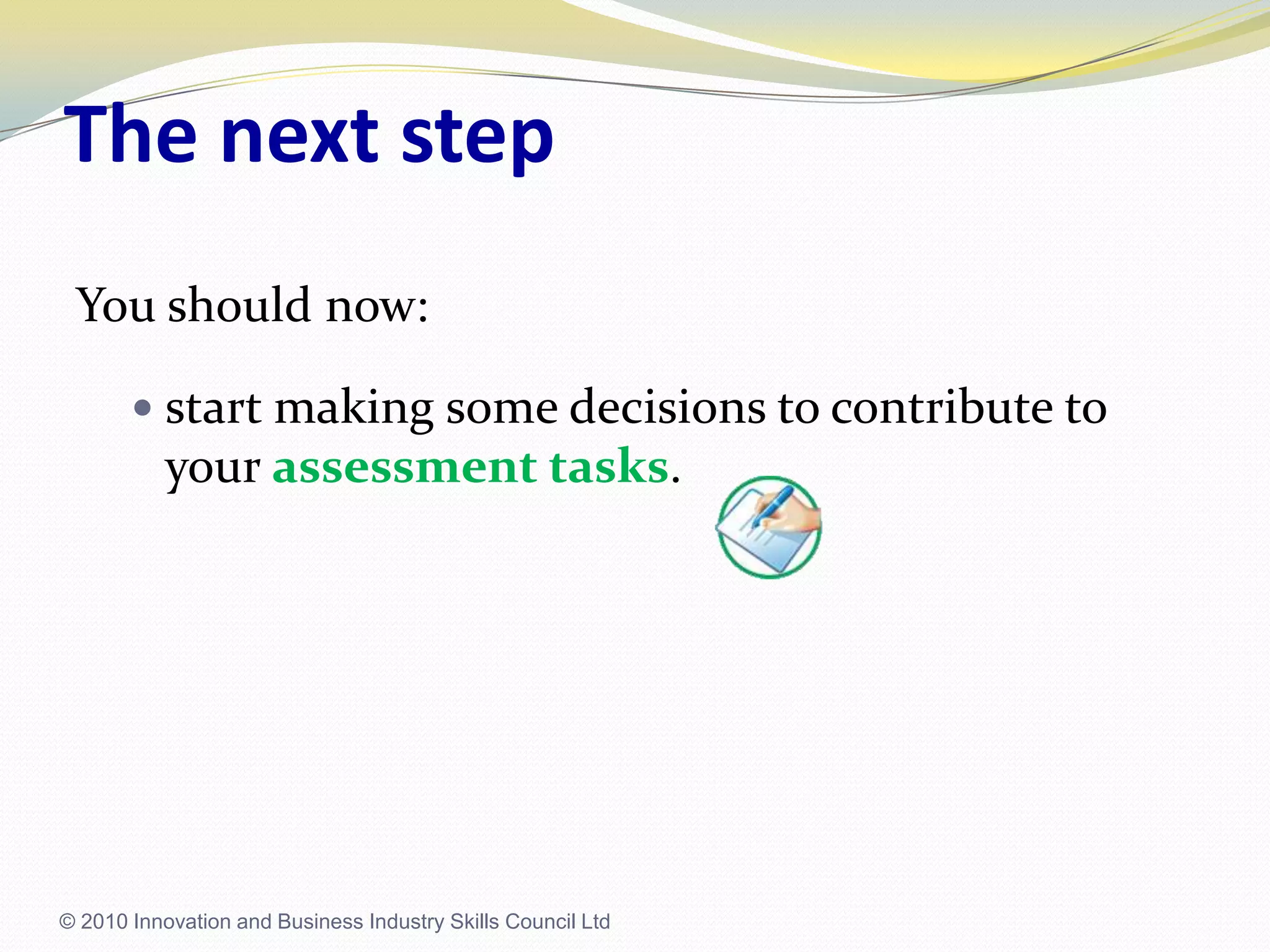 The next stepYou should now:start making some decisions to contribute to your assessment tasks.© 2010 Innovation and Business Industry Skills Council Ltd