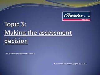 Topic 3: Making the assessment decision TAEASS402A Assess competence Participant Workbook pages 45 to 50 