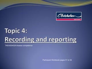 Topic4: Recording and reporting TAEASS402A Assess competence Participant Workbook pages 51 to 54 