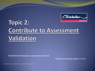 Topic2: Contribute to Assessment Validation TAEASS403A Participate in assessment validation Participant Workbook pages 17 to 20 © 2010 Innovation and Business Industry Skills Council Ltd 