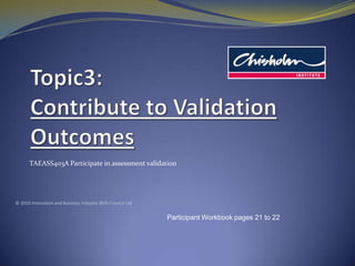 Topic3: Contribute to Validation Outcomes TAEASS403A Participate in assessment validation © 2010 Innovation and Business Industry Skills Council Ltd Participant Workbook pages 21 to 22 