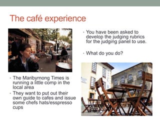 The café experience
                                 • You have been asked to
                                  develop the judging rubrics
                                  for the judging panel to use.

                                 • What do you do?




• The Maribyrnong Times is
  running a little comp in the
  local area
• They want to put out their
  own guide to cafes and issue
  some chefs hats/esspresso
  cups
 