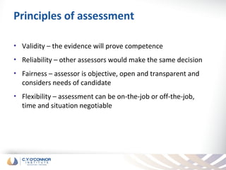 Principles of assessment

•   Validity – the evidence will prove competence
•   Reliability – other assessors would make the same decision
•   Fairness – assessor is objective, open and transparent and
    considers needs of candidate
•   Flexibility – assessment can be on-the-job or off-the-job,
    time and situation negotiable
 