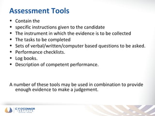 Assessment Tools
•   Contain the
•   specific instructions given to the candidate
•   The instrument in which the evidence is to be collected
•   The tasks to be completed
•   Sets of verbal/written/computer based questions to be asked.
•   Performance checklists.
•   Log books.
•   Description of competent performance.


A number of these tools may be used in combination to provide
   enough evidence to make a judgement.
 