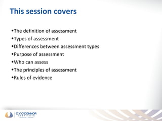 This session covers

•The definition of assessment
•Types of assessment
•Differences between assessment types
•Purpose of assessment
•Who can assess
•The principles of assessment
•Rules of evidence
 