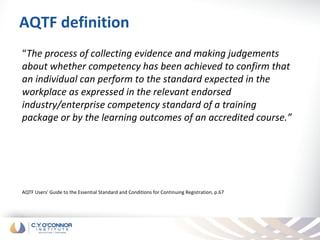 AQTF definition
“The process of collecting evidence and making judgements
about whether competency has been achieved to confirm that
an individual can perform to the standard expected in the
workplace as expressed in the relevant endorsed
industry/enterprise competency standard of a training
package or by the learning outcomes of an accredited course.”




AQTF Users' Guide to the Essential Standard and Conditions for Continuing Registration, p.67
 