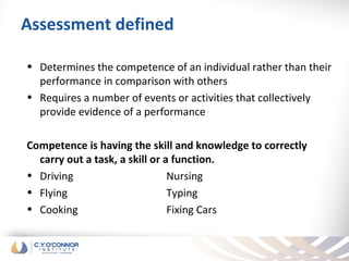 Assessment defined

• Determines the competence of an individual rather than their
  performance in comparison with others
• Requires a number of events or activities that collectively
  provide evidence of a performance

Competence is having the skill and knowledge to correctly
  carry out a task, a skill or a function.
• Driving                       Nursing
• Flying                        Typing
• Cooking                       Fixing Cars
 