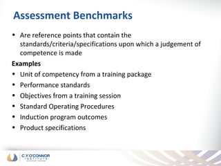 Assessment Benchmarks
• Are reference points that contain the
  standards/criteria/specifications upon which a judgement of
  competence is made
Examples
• Unit of competency from a training package
• Performance standards
• Objectives from a training session
• Standard Operating Procedures
• Induction program outcomes
• Product specifications
 