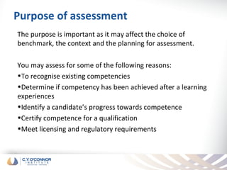 Purpose of assessment
The purpose is important as it may affect the choice of
benchmark, the context and the planning for assessment.

You may assess for some of the following reasons:
•To recognise existing competencies
•Determine if competency has been achieved after a learning
experiences
•Identify a candidate’s progress towards competence
•Certify competence for a qualification
•Meet licensing and regulatory requirements
 