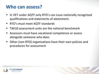 Who can assess?
• In VET under AQTF only RTO’s can issue nationally recognised
  qualifications and statements of attainment.
• RTO’s must meet AQTF standards
• TAE10 assessment units are the national benchmark
• Assessors must have vocational competence or assess
  alongside someone who does
• Other (non RTO) organisations have their own policies and
  procedures for assessment
 