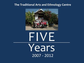 The Traditional Arts and Ethnology Centre




         FIVE
         Years
            2007 - 2012
 