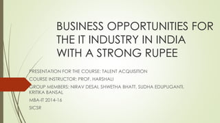 BUSINESS OPPORTUNITIES FOR 
THE IT INDUSTRY IN INDIA 
WITH A STRONG RUPEE 
PRESENTATION FOR THE COURSE: TALENT ACQUISITION 
COURSE INSTRUCTOR: PROF. HARSHALI 
GROUP MEMBERS: NIRAV DESAI, SHWETHA BHATT, SUDHA EDUPUGANTI, 
KRITIKA BANSAL 
MBA-IT 2014-16 
SICSR 
 