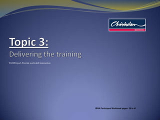 Topic 3:Delivering the training TAEDEL301A Provide work skill instruction IBSA Participant Workbook pages  26 to 41 