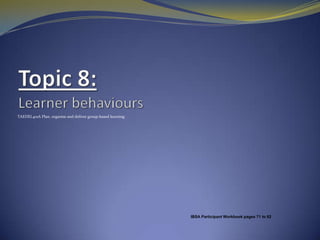 Topic 8: Learner behaviours   TAEDEL401A Plan, organise and deliver group-based learning IBSA Participant Workbook pages 71to 82 