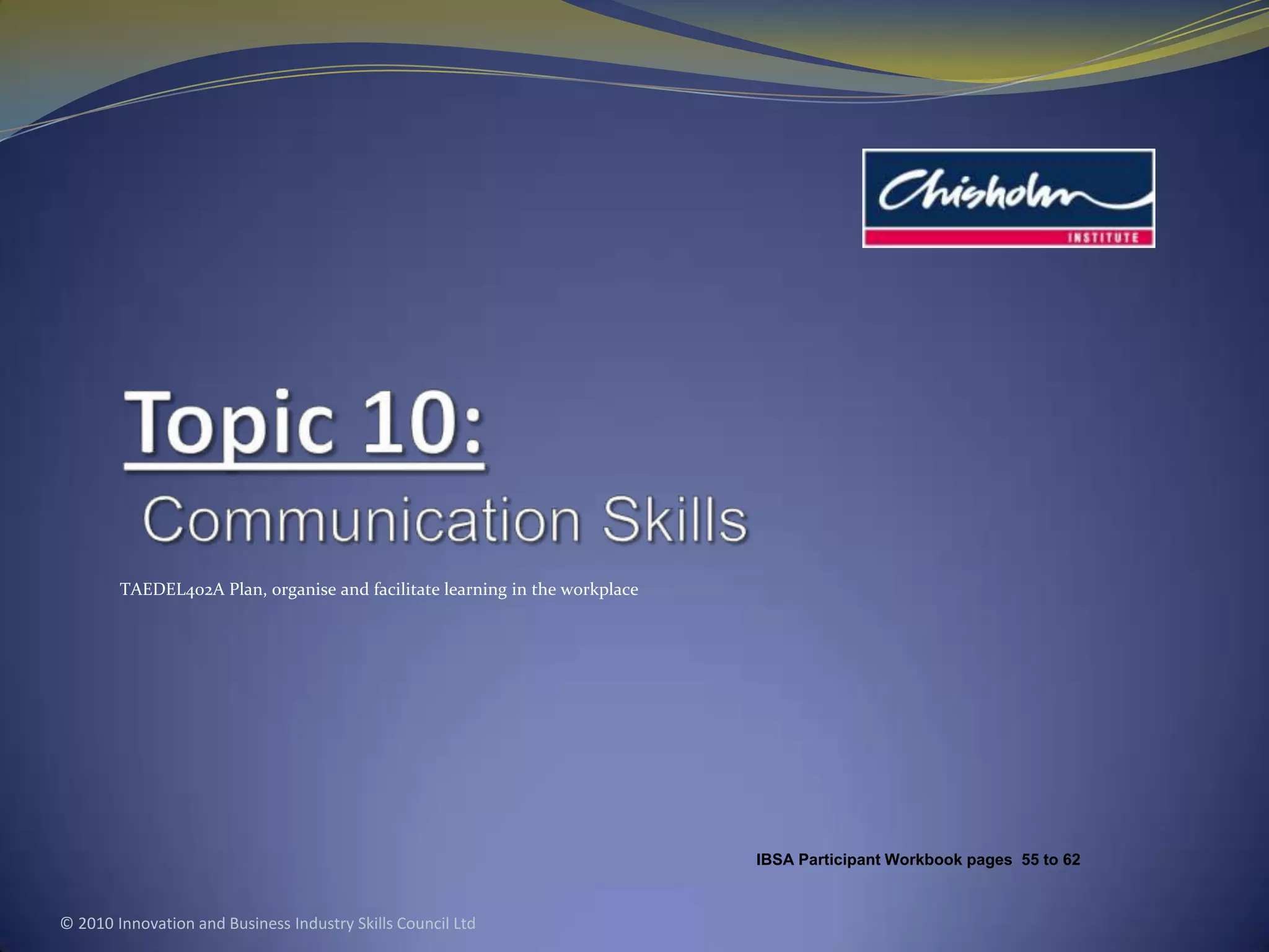 Topic 10:Communication SkillsTAEDEL402A Plan, organise and facilitate learning in the workplace© 2010 Innovation and Business Industry Skills Council LtdIBSA Participant Workbook pages 55to 62