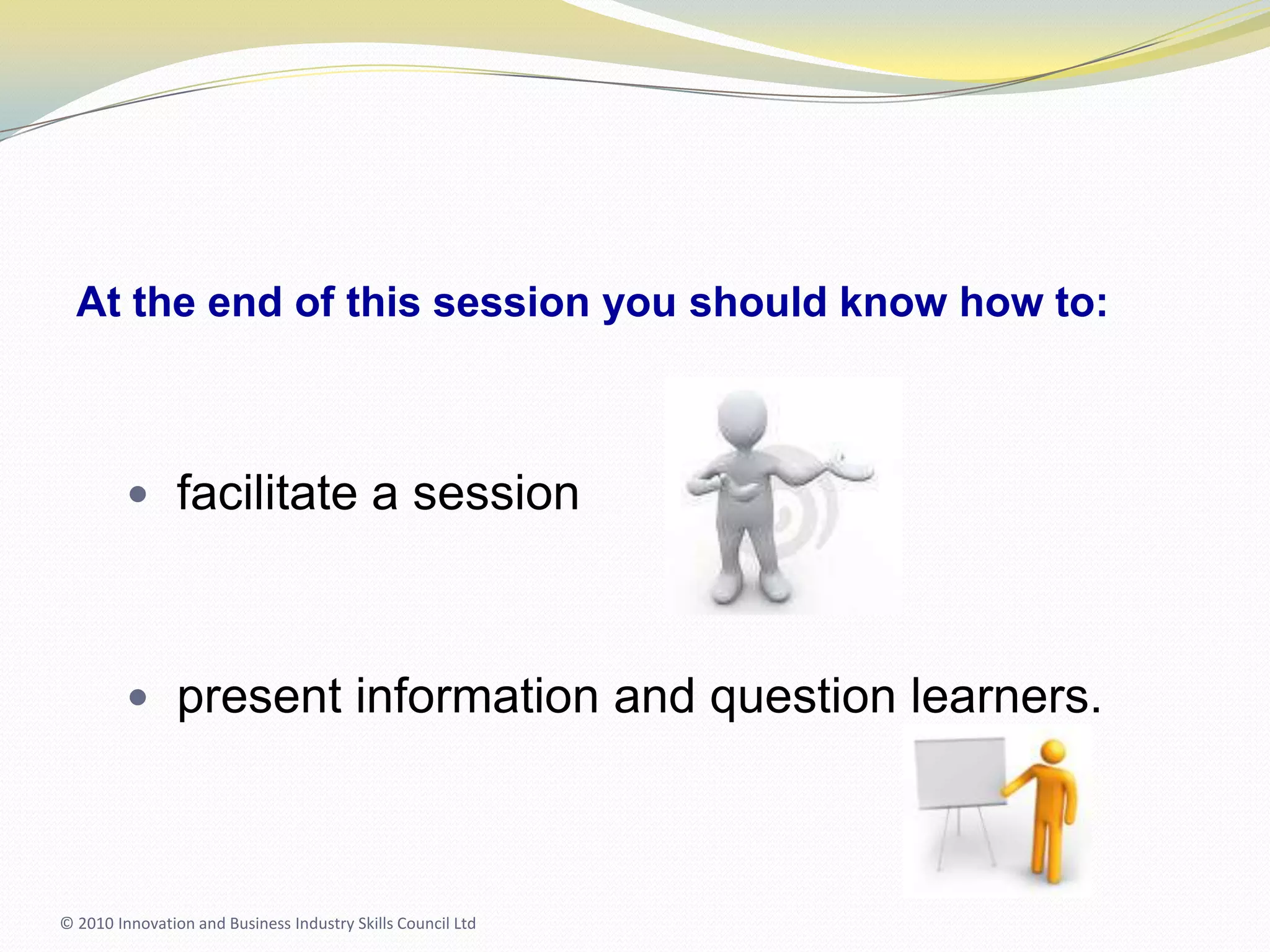 At the end of this session you should know how to:facilitate a sessionpresent information and question learners.© 2010 Innovation and Business Industry Skills Council Ltd