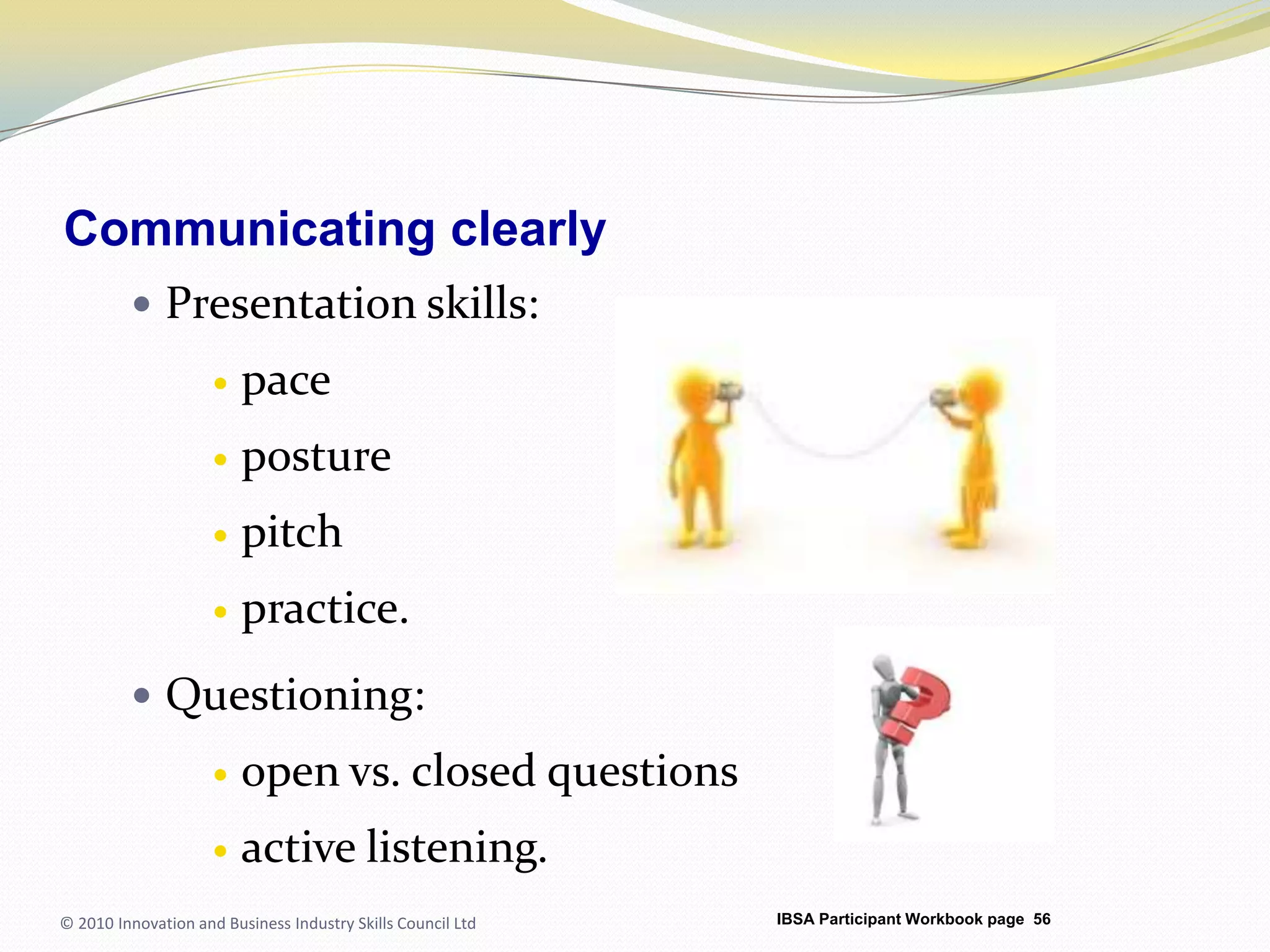 Communicating clearlyPresentation skills:paceposture pitchpractice.Questioning:open vs. closed questionsactive listening.© 2010 Innovation and Business Industry Skills Council LtdIBSA Participant Workbook page 56