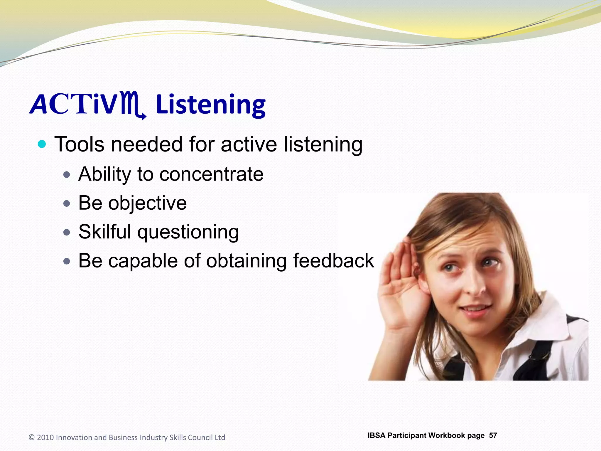ACTiVe ListeningTools needed for active listeningAbility to concentrateBe objectiveSkilful questioningBe capable of obtaining feedback© 2010 Innovation and Business Industry Skills Council LtdIBSA Participant Workbook page 57