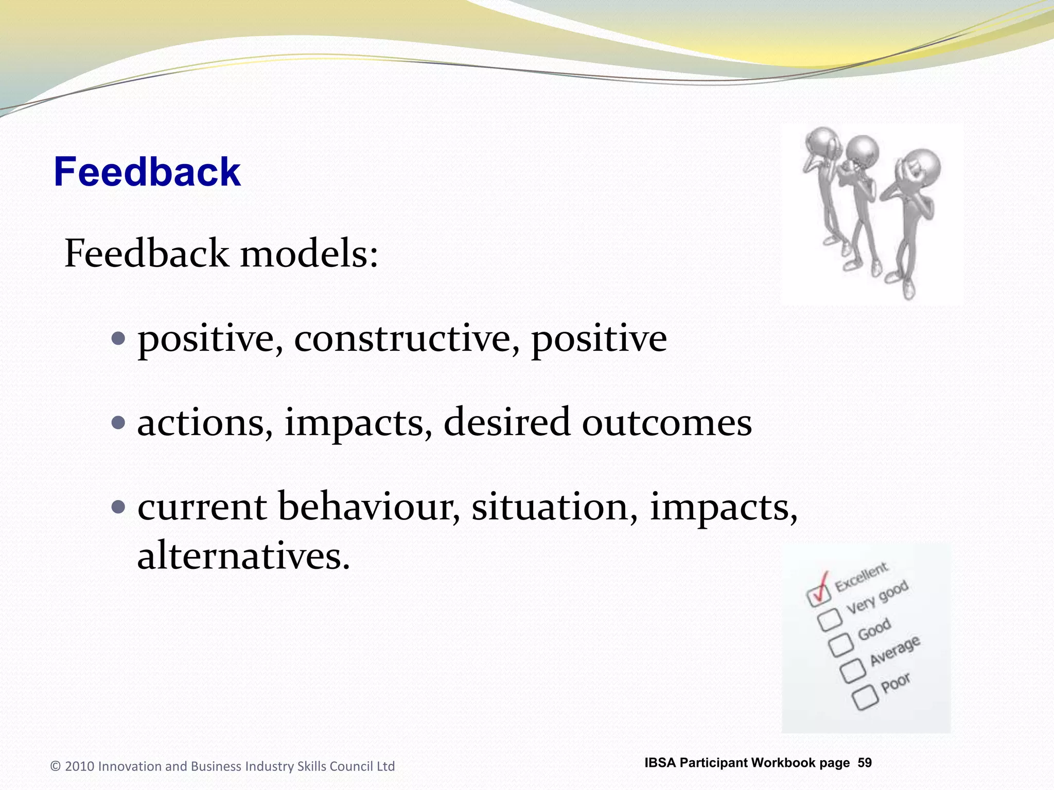 FeedbackFeedback models:positive, constructive, positiveactions, impacts, desired outcomescurrent behaviour, situation, impacts, alternatives.© 2010 Innovation and Business Industry Skills Council LtdIBSA Participant Workbook page 59