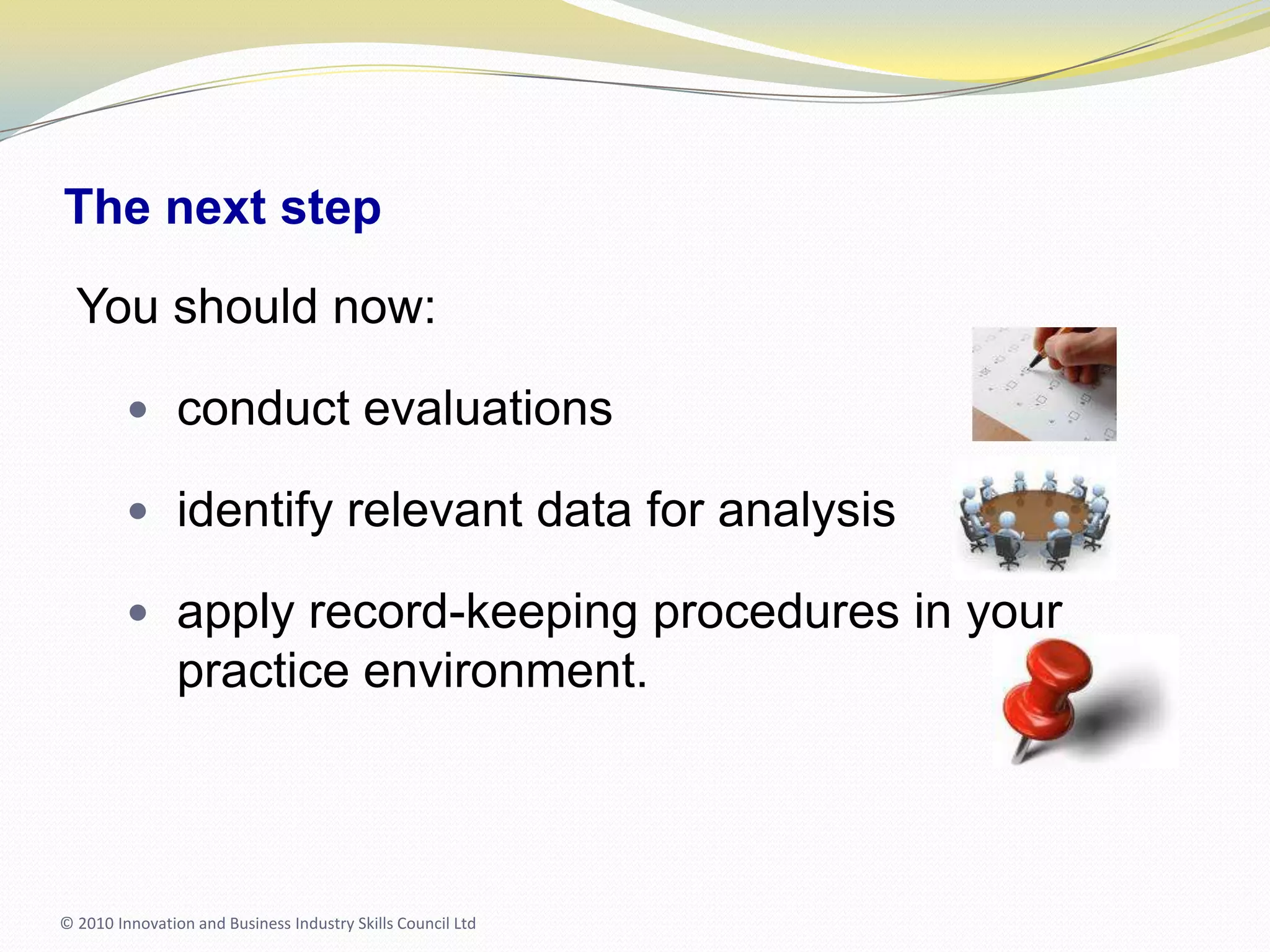 The next stepYou should now:conduct evaluationsidentify relevant data for analysisapply record-keeping procedures in your practice environment.© 2010 Innovation and Business Industry Skills Council Ltd