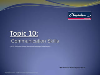 Topic 10:Communication Skills TAEDEL402A Plan, organise and facilitate learning in the workplace © 2010 Innovation and Business Industry Skills Council Ltd IBSA Participant Workbook pages  55to 62 