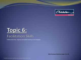 Topic 6:Facilitation Skills TAEDEL402A Plan, organise and facilitate learning in the workplace © 2010 Innovation and Business Industry Skills Council Ltd IBSA Participant Workbook pages  33to 36 
