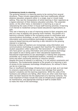 Contemporary trends in e-learning
The growing interest in e-learning seems to be coming from several
directions. These include organizations that have traditionally offered
distance education programs either in a single, dual or mixed mode
setting. They see the incorporation of online learning in their repertoire as
a logical extension of their distance education activities. The corporate
sector, on the other hand, is interested in e-learning as a way of
rationalizing the costs of their in-house staff training activities. E-learning
is of interest to residential campus-based educational organizations as
well.
They see e-learning as a way of improving access to their programs and
also as a way of tapping into growing niche markets. The growth of e-
learning is directly related to the increasing access to information and
communications technology, as well it’s decreasing cost. The capacity of
information and communications technology to support multimedia
resource-based learning and teaching is also relevant to the growing
interest in e-learning.
Growing numbers of teachers are increasingly using information and
communications technology to support their teaching The contemporary
student population (often called the “Net Generation”, or “Millennials”)
who have grown up using information and communications technology
also expect to see it being used in their educational experiences.
Educational organizations to see advantages in making their programs
accessible via a range of distributed locations, including on campus,
home and other community learning or resource centres.
Despite this level of interest in e-learning, it is not without constraints and
limitations. The fundamental obstacle to the growth of e-learning is lack
of access to the necessary technology infrastructure, for without it there
can be no e-learning.
Poor or insufficient technology infrastructure is just as bad, as it can lead
to unsavory experiences that can cause more damage than good to
teacher’s students and the learning experience. While the costs of the
hardware and software are falling, often there are other costs that have
often not been factored into the deployment of e-learning ventures. The
most important of these include the costs of infrastructure support and
its maintenance, and appropriate training of staff to enable them
to make the most of the technology.




Chris Imer 2011
 