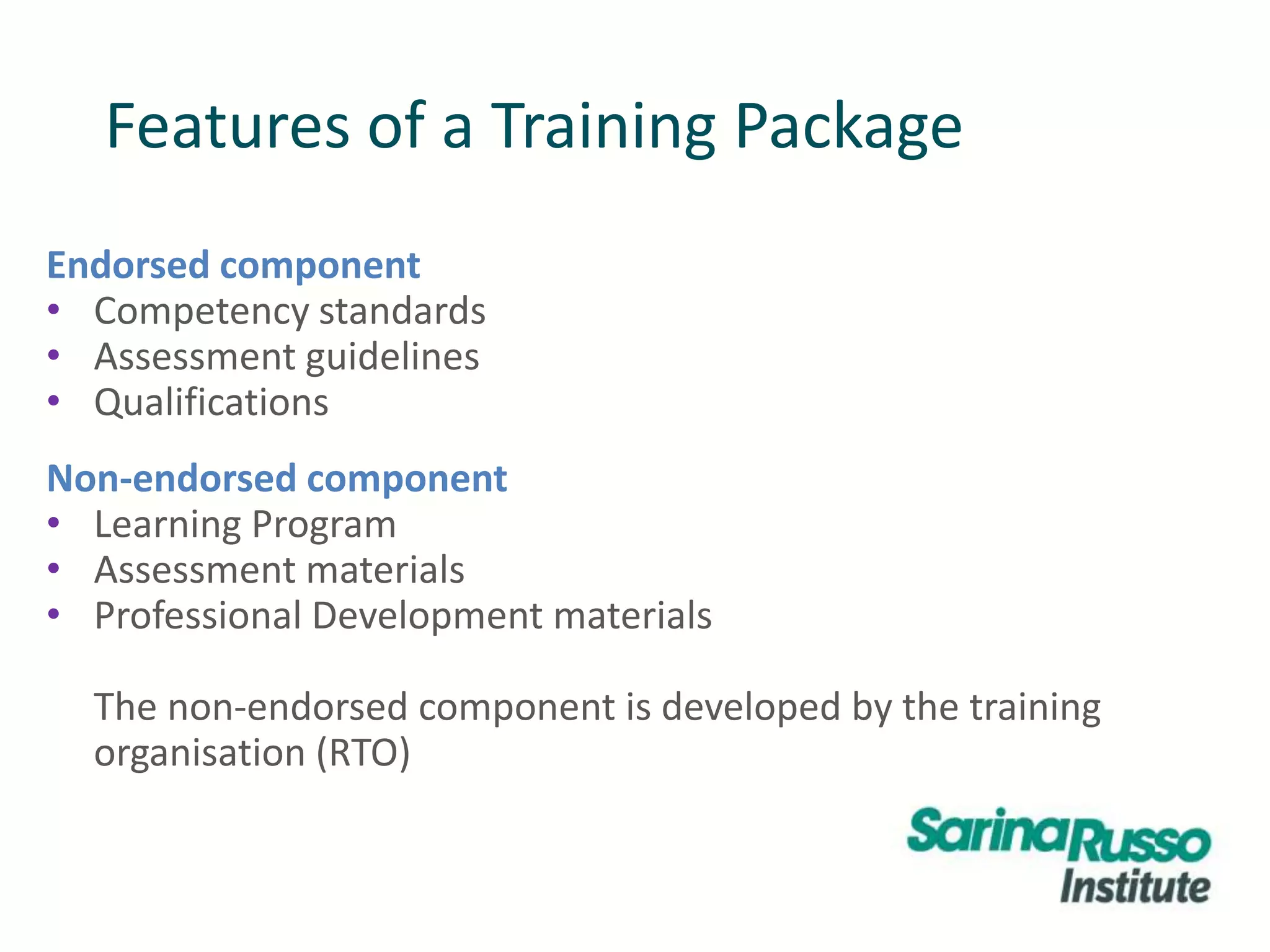 Features of a Training Package
Endorsed component
• Competency standards
• Assessment guidelines
• Qualifications
Non-endorsed component
• Learning Program
• Assessment materials
• Professional Development materials
The non-endorsed component is developed by the training
organisation (RTO)
 